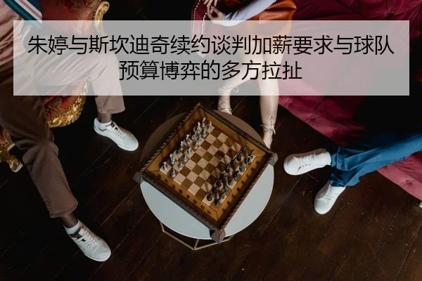 朱婷与斯坎迪奇续约谈判加薪要求与球队预算博弈的多方拉扯